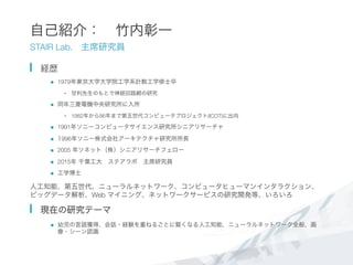 自己紹介： 竹内彰一
STAIR Lab. 主席研究員
  経歴
n  1979年東京大学大学院工学系計数工学修士卒
•  甘利先生のもとで神経回路網の研究 
n  同年三菱電機中央研究所に入所
•  1982年から86年まで第五世代コンピュータプロジェクト(ICOT)に出向
n  1991年ソニーコンピュータサイエンス研究所シニアリサーチャ
n  1996年ソニー株式会社アーキテクチャ研究所所長
n  2005 年ソネット（株）シニアリサーチフェロー
n  2015年 千葉工大 ステアラボ 主席研究員
n  工学博士
人工知能、第五世代、ニューラルネットワーク、コンピュータヒューマンインタラクション、
ビッグデータ解析、Web マイニング、ネットワークサービスの研究開発等、いろいろ
  現在の研究テーマ
n  幼児の言語獲得、会話・経験を重ねるごとに賢くなる人工知能、ニューラルネットワーク全般、画
像・シーン認識
 