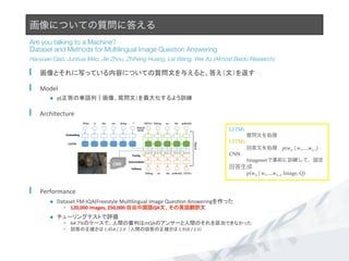 画像についての質問に答える
Are you talking to a Machine?#
Dataset and Methods for Multilingual Image Question Answering
Haoyuan Gao, Junhua Mao, Jie Zhou, Zhiheng Huang, Lei Wang, Wei Xu (Almost Baidu Research)
  画像とそれに写っている内容についての質問文を与えると、答え（文）を返す	
  
  Model	
  
n  p(正答の単語列｜画像、質問文）を最大化するよう訓練	
  
  Architecture	
  
  Performance	
  
n  Dataset	
  FM-­‐IQA(Freestyle	
  Mul7lingual	
  Image	
  Ques7on	
  Answeringを作った	
  
•  120,000	
  images,	
  250,000	
  自由中国語QA文、その英語翻訳文	
  
n  チューリングテストで評価	
  
•  64.7%のケースで、人間の審判はmQAのアンサーと人間のそれを区別できなかった	
  
•  回答の正確さは	
  1.454	
  /	
  2.0	
  	
  （人間の回答の正確さは	
  1.918	
  /	
  2.0）	
LSTM1	
  
質問文を処理	
  
LSTM2	
  
回答文を処理 p(wn	
  |	
  w1,...,wn-­‐1)	
  
CNN	
  
Imagenetで事前に訓練して、固定	
  
回答生成	
  
p(wn	
  |	
  w1,...,wn-­‐1,	
  Image,	
  Q)	
  
 