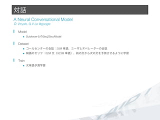 対話
A Neural Conversational Model#
O. Vinyals, Q.V Le @google
  Model
n  SutskeverらのSeq2Seq Model
  Dataset
n  コールセンターの会話：30M 単語、ユーザとオペレーターの会話
n  映画のセリフ：62M 文（923M 単語）、前の文から次の文を予測させるように学習
  Train
n  次単語予測学習
 