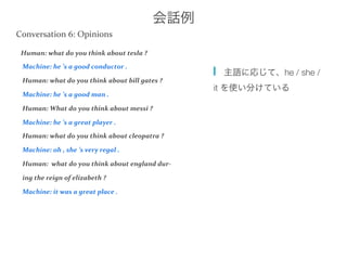 会話例
Human:	
  what	
  do	
  you	
  think	
  about	
  tesla	
  ?	
  
	
  Machine:	
  he	
  ’s	
  a	
  good	
  conductor	
  .	
  
	
  Human:	
  what	
  do	
  you	
  think	
  about	
  bill	
  gates	
  ?	
  
	
  Machine:	
  he	
  ’s	
  a	
  good	
  man	
  .	
  
	
  Human:	
  What	
  do	
  you	
  think	
  about	
  messi	
  ?	
  
	
  Machine:	
  he	
  ’s	
  a	
  great	
  player	
  .	
  
	
  Human:	
  what	
  do	
  you	
  think	
  about	
  cleopatra	
  ?	
  
	
  Machine:	
  oh	
  ,	
  she	
  ’s	
  very	
  regal	
  .	
  
	
  Human:	
  	
  what	
  do	
  you	
  think	
  about	
  england	
  dur-­‐	
  
	
  ing	
  the	
  reign	
  of	
  elizabeth	
  ?	
  
	
  Machine:	
  it	
  was	
  a	
  great	
  place	
  .	
  
  主語に応じて、he / she /
it を使い分けている
Conversation	
  6:	
  Opinions	
  	
  
 