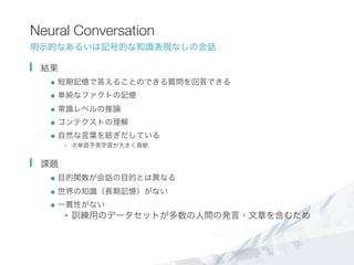 Neural Conversation
明示的なあるいは記号的な知識表現なしの会話
  結果
n  短期記憶で答えることのできる質問を回答できる
n  単純なファクトの記憶
n  常識レベルの推論
n  コンテクストの理解
n  自然な言葉を紡ぎだしている
•  次単語予測学習が大きく貢献
  課題
n  目的関数が会話の目的とは異なる
n  世界の知識（長期記憶）がない
n  一貫性がない
•  訓練用のデータセットが多数の人間の発言・文章を含むため

 