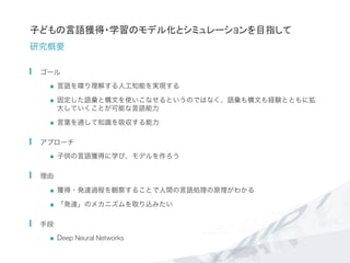 子どもの言語獲得・学習のモデル化とシミュレーションを目指して
研究概要
  ゴール
n  言語を喋り理解する人工知能を実現する
n  固定した語彙と構文を使いこなせるというのではなく、語彙も構文も経験とともに拡
大していくことが可能な言語能力	
  
n  言葉を通して知識を吸収する能力
  アプローチ
n  子供の言語獲得に学び、モデルを作ろう
  理由
n  獲得・発達過程を観察することで人間の言語処理の原理がわかる
n  「発達」のメカニズムを取り込みたい
  手段
n  Deep Neural Networks
 
