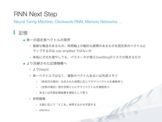 RNN Next Step
Neural Turing Machine, Clockwork RNN, Memory Networks, ...
  記憶
n  単一の固定長ベクトルの限界
•  複雑な構造のあるもの、時間軸上の動的な展開のあるものを固定長のベクトルに
マップするのは over simpliﬁed ではないか
•  単純に次元を増やしても、パラメータが増えOverﬁttingのリスクが高まるだけ
n  より洗練された記憶機構へ
•  よりDeepに
•  単一ベクトルではなく、複数のベクトルあるいは外部メモリ
-  （時系列の場合）生成された時間に応じてサマリベクトルを複数持つ
-  （空間の場合）部分空間ごとにサマリベクトルを複数持つ
-  あるいは外部記憶装置を補助として使う
•  参照機構
-  文脈に応じて「どこを」参照するかを学習する
-  Attention
 