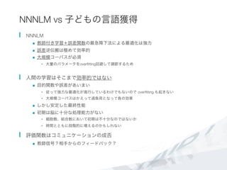 NNNLM vs 子どもの言語獲得
  NNNLM
n  教師付き学習＋誤差関数の最急降下法による最適化は強力
n  誤差逆伝搬は極めて効率的
n  大規模コーパスが必須
•  大量のパラメータをoverﬁtting回避して調節するため
  人間の学習はそこまで効率的ではない
n  目的関数や誤差があいまい
•  従って強力な最適化が進行しているわけでもないので overﬁtting も起きない
•  大規模コーパスはかえって過負荷となって負の効果
n  しかし安定した最終性能
n  初期は脳に十分な処理能力がない
•  細胞数、結合数において初期は不十分なのではないか
•  時間とともに段階的に増えるのかもしれない
  評価関数はコミュニケーションの成否
n  教師信号？相手からのフィードバック？
 
