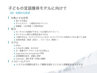子どもの言語獲得モデルに向けて
（超）楽観的な展望
  対象とする世界
n  家とその周辺
n  タイムスパン：１週間以内のイベント
n  語彙数：1000程度（２歳児相当）
  能力
n  モノやコトの認識ができる（1000個のカテゴリー）
n  モノやコトに関する質問応答ができる
n  10個の文以上（10インタクション以上）のコンテクストの保持とそれに基づく会話
n  自発的発話（発見（変化）、フォーカス（興味））
  モデル
n  RNN+
n  入力は文と画像、出力は文
n  文、画像のデータセットは100万例以上
n  supervised and unsupervised 学習
n  記憶機構の拡充：容量と参照
n  motivation : 強化学習（学習と報酬）
  ＋スケールアウト
n  システムの規模を拡大して機能を損なうことなく語彙数を拡大させる
 