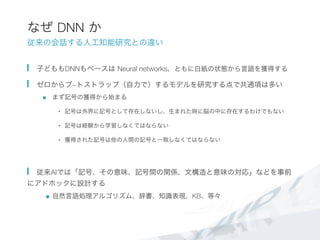 なぜ DNN か
従来の会話する人工知能研究との違い
  子どももDNNもベースは Neural networks、ともに白紙の状態から言語を獲得する
  ゼロからブ−トストラップ（自力で）するモデルを研究する点で共通項は多い
n  まず記号の獲得から始まる
•  記号は外界に記号として存在しないし、生まれた時に脳の中に存在するわけでもない
•  記号は経験から学習しなくてはならない
•  獲得された記号は他の人間の記号と一致しなくてはならない
  従来AIでは「記号、その意味、記号間の関係、文構造と意味の対応」などを事前
にアドホックに設計する
n  自然言語処理アルゴリズム、辞書、知識表現、KB、等々
 