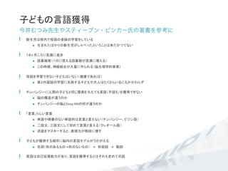 子どもの言語獲得	
今井むつみ先生やスティーブン・ピンカー氏の著書を参考に
  新生児は体内で母語の音韻の学習をしている	
  
n  生まれたばかりの新生児がしゃべったということは未だかつてない	
  
  １８ヶ月ころに急激に進歩	
  
n  語彙爆発（１日に憶える語彙数が急激に増える）	
  
n  この時期、神経結合が大量に作られる（脳生理学的事実）	
  母語を学習できない子どもはいない（健康であれば）	
n  第２外国語の学習に失敗する子どもや大人はたくさんいるにもかかわらず	
  チンパンジーに人間の子どもと同じ環境を与えても言語（手話も）を獲得できない	
  
n  脳の構造が違うのか	
  
n  チンパンジーの脳とDeep	
  NNの何が違うのか	
  「言葉」らしい言葉	
  
n  単語や順番のない単語列は言葉と言えない（チンパンジー、ピジン語）	
  
n  二語文、三語文にして初めて言葉と言える（クレオール語）	
  
n  述語をマスターすると、表現力が格段に増す	
  子どもが獲得する順序に脳内の言語モデルがうかがえる	
n  名詞（形のあるもの→形のないもの）　→　形容詞　→　動詞	
  
  言語は自己拡張能力があり、言語を獲得するとはそれも含めての話	
 