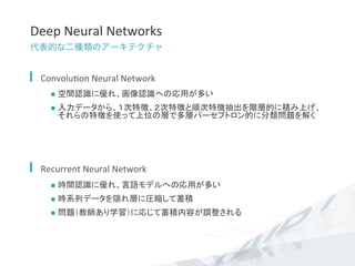 Deep	
  Neural	
  Networks	
代表的な二種類のアーキテクチャ
  Convolu7on	
  Neural	
  Network	
  
n  空間認識に優れ、画像認識への応用が多い	
  
n  入力データから、１次特徴、２次特徴と順次特徴抽出を階層的に積み上げ、
それらの特徴を使って上位の層で多層パーセプトロン的に分類問題を解く	
  
  Recurrent	
  Neural	
  Network	
  
n  時間認識に優れ、言語モデルへの応用が多い	
  
n  時系列データを隠れ層に圧縮して蓄積	
  
n  問題（教師あり学習）に応じて蓄積内容が調整される	
  
 