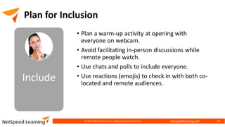 netspeedlearning.com
Plan for Inclusion
• Plan a warm-up activity at opening with
everyone on webcam.
• Avoid facilitating in-person discussions while
remote people watch.
• Use chats and polls to include everyone.
• Use reactions (emojis) to check in with both co-
located and remote audiences.
© 2022 Clay & Associates Inc./NetSpeed Learning Solutions 19
 