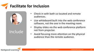 netspeedlearning.com
© 2022 Clay & Associates Inc./NetSpeed Learning Solutions 20
Facilitate for Inclusion
• Check in with both co-located and remote
audiences.
• Use whiteboard built into the web conference
software, not the one in the meeting room.
• Display slides via the web conference platform
not from projector.
• Avoid focusing more attention on the physical
audience than the remote audience.
 