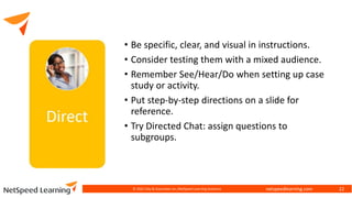 netspeedlearning.com
• Be specific, clear, and visual in instructions.
• Consider testing them with a mixed audience.
• Remember See/Hear/Do when setting up case
study or activity.
• Put step-by-step directions on a slide for
reference.
• Try Directed Chat: assign questions to
subgroups.
© 2022 Clay & Associates Inc./NetSpeed Learning Solutions 22
 