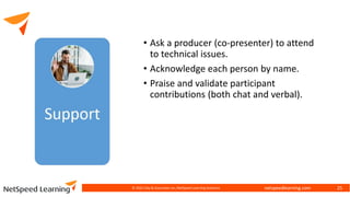 netspeedlearning.com
• Ask a producer (co-presenter) to attend
to technical issues.
• Acknowledge each person by name.
• Praise and validate participant
contributions (both chat and verbal).
© 2022 Clay & Associates Inc./NetSpeed Learning Solutions 25
 