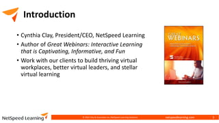 netspeedlearning.com
Introduction
• Cynthia Clay, President/CEO, NetSpeed Learning
• Author of Great Webinars: Interactive Learning
that is Captivating, Informative, and Fun
• Work with our clients to build thriving virtual
workplaces, better virtual leaders, and stellar
virtual learning
© 2022 Clay & Associates Inc./NetSpeed Learning Solutions 3
 