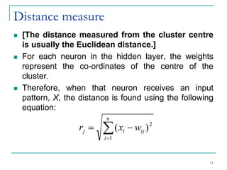 Distance measure
◼ [The distance measured from the cluster centre
is usually the Euclidean distance.]
◼ For each neuron in the hidden layer, the weights
represent the co-ordinates of the centre of the
cluster.
◼ Therefore, when that neuron receives an input
pattern, X, the distance is found using the following
equation:

=
−
=
n
i
ij
i
j w
x
r
1
2
)
(
11
 