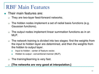 RBF Main Features
◼ Their main features are:
❑ They are two-layer feed-forward networks.
❑ The hidden nodes implement a set of radial basis functions (e.g.
Gaussian functions).
❑ The output nodes implement linear summation functions as in an
MLP.
❑ The network training is divided into two stages: first the weights from
the input to hidden layer are determined, and then the weights from
the hidden to output layer.
◼ Input to hidden : center of feature vector.
◼ Hidden to output : conventional manner (MLP).
❑ The training/learning is very fast.
❑ [The networks are very good at interpolation.]
12
 