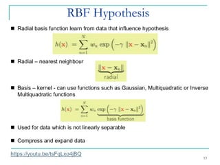 RBF Hypothesis
13
◼ Radial basis function learn from data that influence hypothesis
◼ Radial – nearest neighbour
◼ Basis – kernel - can use functions such as Gaussian, Multiquadratic or Inverse
Multiquadratic functions
◼ Used for data which is not linearly separable
◼ Compress and expand data
https://youtu.be/tsFqLxo4jBQ
 