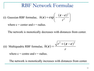 RBF Network Formulae
14
(i) Gaussian RBF formulae,
where c = center and r = radius.
The network is monotically decreases with distances from center.
(ii) Multiquadric RBF formulae,
where c = centre and r = radius.
The network is monotically increases with distances from center.
 