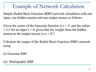 Example of Network Calculation
15
Simple Radial Basis Function (RBF) network calculation with one
input, one hidden neuron and one output neuron as follows:
Given the center of the Gaussian function is c = 3, and the radius
= 1.5 for an input x = 4, given that the weight from the hidden
neuron to the output neuron is w = 0.7.
Calculate the output of the Radial Basis Function (RBF) network
using
(i) Gaussian RBF
(ii) Multiquadric RBF
 