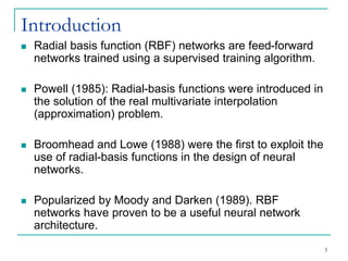 Introduction
◼ Radial basis function (RBF) networks are feed-forward
networks trained using a supervised training algorithm.
◼ Powell (1985): Radial-basis functions were introduced in
the solution of the real multivariate interpolation
(approximation) problem.
◼ Broomhead and Lowe (1988) were the first to exploit the
use of radial-basis functions in the design of neural
networks.
◼ Popularized by Moody and Darken (1989). RBF
networks have proven to be a useful neural network
architecture.
3
 