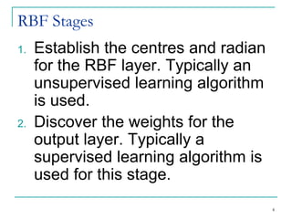 RBF Stages
1. Establish the centres and radian
for the RBF layer. Typically an
unsupervised learning algorithm
is used.
2. Discover the weights for the
output layer. Typically a
supervised learning algorithm is
used for this stage.
4
 