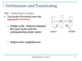 Neural Networks - Lecture 7 9
Architecture and Functioning
RBF - “Radial Basis Function”:
◼ Two levels of functional units with
Aggregation functions:
❑ Hidden units: distance between
the input vector and the
corresponding center vector
❑ Output units: weighted sum
I H O
C W
centers weights
9
 