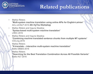 • Matīss Rikters
"Multi-system machine translation using online APIs for English-Latvian"
ACL-IJCNLP 2015 4th HyTra Workshop
• Matīss Rikters and Inguna Skadiņa
"Syntax-based multi-system machine translation"
LREC 2016
• Matīss Rikters and Inguna Skadiņa
"Combining machine translated sentence chunks from multiple MT systems"
CICLing 2016
• Matīss Rikters
"K-translate – interactive multi-system machine translation"
Baltic DB&IS 2016
• Matīss Rikters
"Searching for the Best Translation Combination Across All Possible Variants"
Baltic HLT 2016
Related publications
 