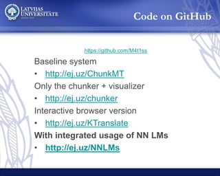 Baseline system
• http://ej.uz/ChunkMT
Only the chunker + visualizer
• http://ej.uz/chunker
Interactive browser version
• http://ej.uz/KTranslate
With integrated usage of NN LMs
• http://ej.uz/NNLMs
Code on GitHub
https://github.com/M4t1ss
 