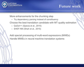 More enhancements for the chunking step
– Try dependency parsing instead of constituency
Choose the best translation candidate with MT quality estimation
– QuEst++ (Specia et al., 2015)
– SHEF-NN (Shah et al., 2015)
Add special processing of multi-word expressions (MWEs)
Handle MWEs in neural machine translation systems
Future work
 