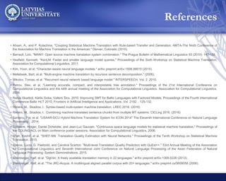 References• Ahsan, A., and P. Kolachina. "Coupling Statistical Machine Translation with Rule-based Transfer and Generation, AMTA-The Ninth Conference of
the Association for Machine Translation in the Americas." Denver, Colorado (2010).
• Barrault, Loïc. "MANY: Open source machine translation system combination." The Prague Bulletin of Mathematical Linguistics 93 (2010): 147-155.
• Heafield, Kenneth. "KenLM: Faster and smaller language model queries." Proceedings of the Sixth Workshop on Statistical Machine Translation.
Association for Computational Linguistics, 2011.
• Kim, Yoon, et al. "Character-aware neural language models." arXiv preprint arXiv:1508.06615 (2015).
• Mellebeek, Bart, et al. "Multi-engine machine translation by recursive sentence decomposition." (2006).
• Mikolov, Tomas, et al. "Recurrent neural network based language model." INTERSPEECH. Vol. 2. 2010.
• Petrov, Slav, et al. "Learning accurate, compact, and interpretable tree annotation." Proceedings of the 21st International Conference on
Computational Linguistics and the 44th annual meeting of the Association for Computational Linguistics. Association for Computational Linguistics,
2006.
• Raivis Skadiņš, Kārlis Goba, Valters Šics. 2010. Improving SMT for Baltic Languages with Factored Models. Proceedings of the Fourth International
Conference Baltic HLT 2010, Frontiers in Artificial Intelligence and Applications, Vol. 2192. , 125-132.
• Rikters, M., Skadiņa, I.: Syntax-based multi-system machine translation. LREC 2016. (2016)
• Rikters, M., Skadiņa, I.: Combining machine translated sentence chunks from multiple MT systems. CICLing 2016. (2016)
• Santanu, Pal, et al. "USAAR-DCU Hybrid Machine Translation System for ICON 2014" The Eleventh International Conference on Natural Language
Processing. , 2014.
• Schwenk, Holger, Daniel Dchelotte, and Jean-Luc Gauvain. "Continuous space language models for statistical machine translation." Proceedings of
the COLING/ACL on Main conference poster sessions. Association for Computational Linguistics, 2006.
• Shah, Kashif, et al. "SHEF-NN: Translation Quality Estimation with Neural Networks." Proceedings of the Tenth Workshop on Statistical Machine
Translation. 2015.
• Specia, Lucia, G. Paetzold, and Carolina Scarton. "Multi-level Translation Quality Prediction with QuEst++." 53rd Annual Meeting of the Association
for Computational Linguistics and Seventh International Joint Conference on Natural Language Processing of the Asian Federation of Natural
Language Processing: System Demonstrations. 2015.
• Steinberger, Ralf, et al. "Dgt-tm: A freely available translation memory in 22 languages." arXiv preprint arXiv:1309.5226 (2013).
• Steinberger, Ralf, et al. "The JRC-Acquis: A multilingual aligned parallel corpus with 20+ languages." arXiv preprint cs/0609058 (2006).
References
 