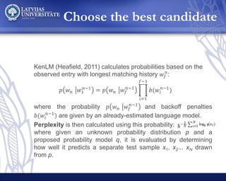 Choose the best candidate
KenLM (Heafield, 2011) calculates probabilities based on the
observed entry with longest matching history 𝑤𝑓
𝑛
:
𝑝 𝑤 𝑛 𝑤1
𝑛−1
= 𝑝 𝑤 𝑛 𝑤𝑓
𝑛−1
𝑖=1
𝑓−1
𝑏(𝑤𝑖
𝑛−1
)
where the probability 𝑝 𝑤 𝑛 𝑤𝑓
𝑛−1
and backoff penalties
𝑏(𝑤𝑖
𝑛−1
) are given by an already-estimated language model.
Perplexity is then calculated using this probability:
where given an unknown probability distribution p and a
proposed probability model q, it is evaluated by determining
how well it predicts a separate test sample x1, x2... xN drawn
from p.
 