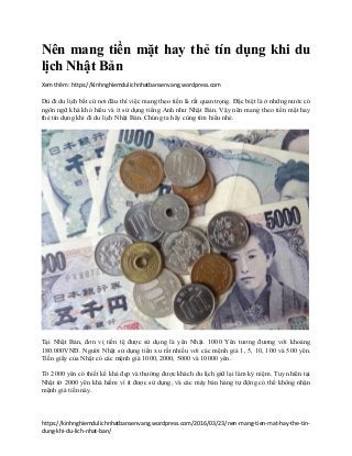 https://kinhnghiemdulichnhatbansenvang.wordpress.com/2016/03/23/nen-mang-tien-mat-hay-the-tin-
dung-khi-du-lich-nhat-ban/
Nên mang tiền mặt hay thẻ tín dụng khi du
lịch Nhật Bản
Xem thêm: https://kinhnghiemdulichnhatbansenvang.wordpress.com
Dù đi du lịch bất cứ nơi đâu thì việc mang theo tiền là rất quan trọng. Đặc biệt là ở những nước có
ngôn ngữ khá khó hiểu và ít sử dụng tiếng Anh như Nhật Bản. Vậy nên mang theo tiền mặt hay
thẻ tín dụng khi đi du lịch Nhật Bản. Chúng ta hãy cùng tìm hiểu nhé.
Tại Nhật Bản, đơn vị tiền tệ được sử dụng là yên Nhật. 1000 Yên tương đương với khoảng
180.000VNĐ. Người Nhật sử dụng tiền xu rất nhiều với các mệnh giá 1, 5, 10, 100 và 500 yên.
Tiền giấy của Nhật có các mệnh giá 1000, 2000, 5000 và 10000 yên.
Tờ 2000 yên có thiết kế khá đẹp và thường được khách du lịch giữ lại làm kỷ niệm. Tuy nhiên tại
Nhật tờ 2000 yên khá hiếm vì ít được sử dụng, và các máy bán hàng tự động có thể không nhận
mệnh giá tiền này.
 