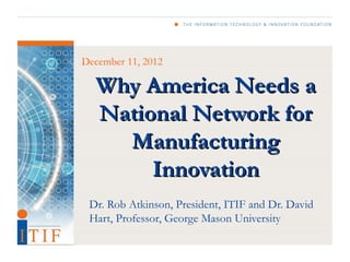 December 11, 2012

  Why America Needs a
  National Network for
    Manufacturing
       Innovation
 Dr. Rob Atkinson, President, ITIF and Dr. David
 Hart, Professor, George Mason University
 