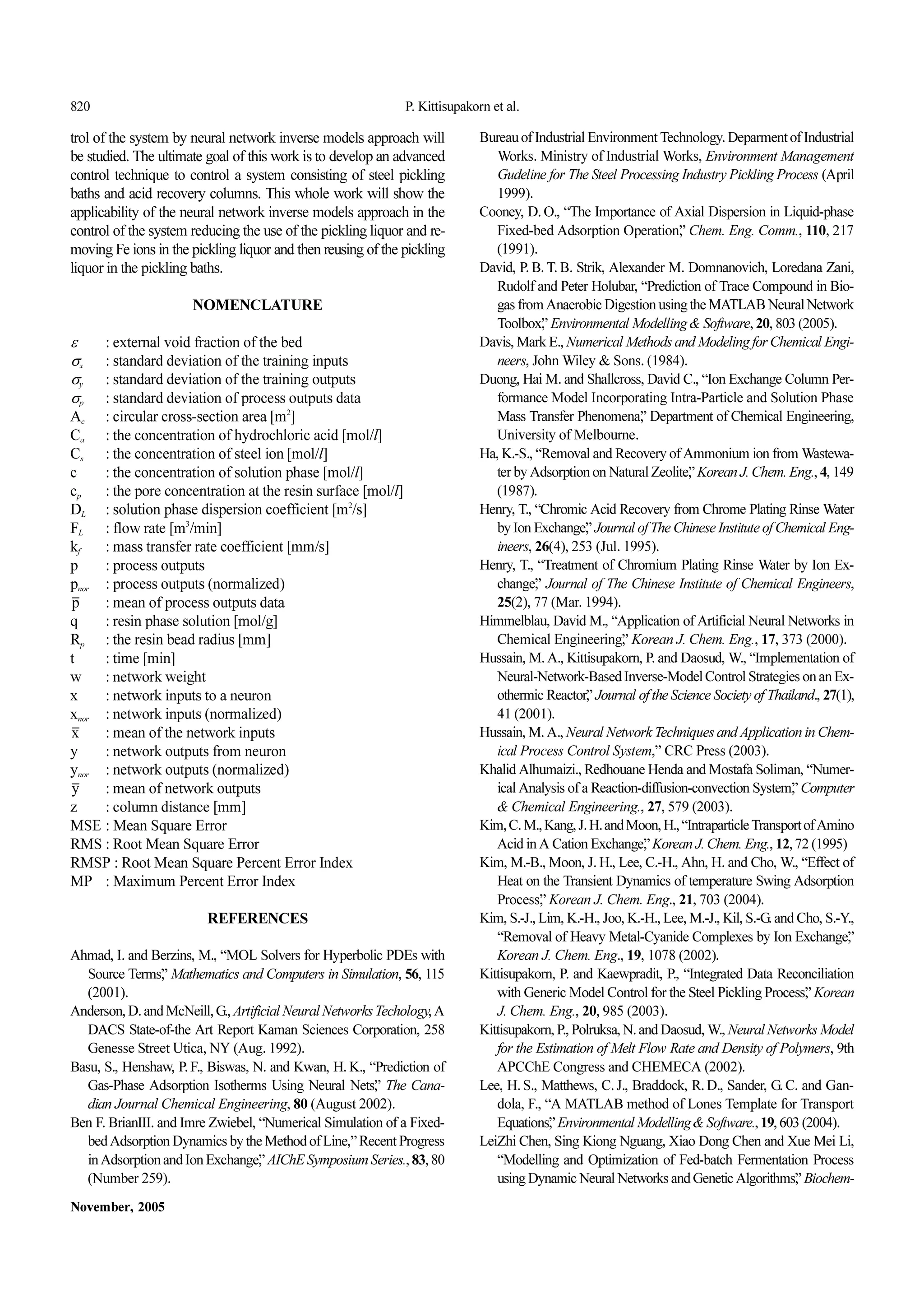 820 P. Kittisupakorn et al.
November, 2005
trol of the system by neural network inverse models approach will
bestudied.Theultimategoalof thisworkisto developanadvanced
control technique to control a system consisting of steel pickling
baths and acid recovery columns. This whole work will show the
applicability of the neural network inverse models approach in the
controlofthesystem reducingtheuseofthepicklingliquorandre-
movingFeionsinthepicklingliquorandthenreusingofthepickling
liquorinthepicklingbaths.
NOMENCLATURE
ε : external void fraction of the bed
σx : standard deviation of the training inputs
σy : standard deviation of the training outputs
σp : standard deviation of process outputs data
Ac : circular cross-section area [m2
]
Ca : the concentration of hydrochloric acid [mol/l]
Cs : the concentration of steel ion[mol/l]
c : the concentration of solution phase[mol/l]
cp : the pore concentration at the resin surface[mol/l]
DL : solution phase dispersion coefficient [m2
/s]
FL : flow rate [m3
/min]
kf : mass transfer rate coefficient [mm/s]
p : process outputs
pnor : process outputs (normalized)
: mean of process outputs data
q : resin phase solution [mol/g]
Rp : the resin bead radius [mm]
t : time [min]
w : network weight
x : network inputs to a neuron
xnor : network inputs (normalized)
: mean of the network inputs
y : network outputs from neuron
ynor : network outputs (normalized)
: mean of network outputs
z : column distance[mm]
MSE : Mean Square Error
RMS : Root Mean Square Error
RMSP : Root Mean Square Percent Error Index
MP : Maximum Percent Error Index
REFERENCES
Ahmad, I. and Berzins, M., “MOL Solvers for Hyperbolic PDEs with
Source Terms,” Mathematics and Computers in Simulation, 56, 115
(2001).
Anderson,D.andMcNeill,G.,ArtificialNeuralNetworksTechology,A
DACS State-of-the Art Report Kaman Sciences Corporation, 258
Genesse Street Utica, NY (Aug. 1992).
Basu, S., Henshaw, P.F., Biswas, N. and Kwan, H.K., “Prediction of
Gas-Phase Adsorption Isotherms Using Neural Nets,” The Cana-
dian Journal Chemical Engineering, 80(August 2002).
Ben F.BrianIII.and Imre Zwiebel, “Numerical Simulation ofa Fixed-
bedAdsorptionDynamicsbytheMethodofLine,”RecentProgress
inAdsorptionandIonExchange,”AIChESymposiumSeries.,83,80
(Number 259).
BureauofIndustrialEnvironmentTechnology.DeparmentofIndustrial
Works. Ministry ofIndustrial Works, Environment Management
Gudeline for The Steel Processing Industry Pickling Process (April
1999).
Cooney, D.O., “The Importance of Axial Dispersion in Liquid-phase
Fixed-bed Adsorption Operation,” Chem. Eng. Comm., 110, 217
(1991).
David, P.B.T.B. Strik, Alexander M. Domnanovich, Loredana Zani,
Rudolf and Peter Holubar, “Prediction of Trace Compound in Bio-
gasfromAnaerobicDigestionusingtheMATLABNeuralNetwork
Toolbox,”EnvironmentalModelling& Software,20,803(2005).
Davis,MarkE.,NumericalMethodsandModelingforChemicalEngi-
neers, John Wiley& Sons. (1984).
Duong,HaiM.andShallcross,DavidC.,“IonExchangeColumnPer-
formance Model Incorporating Intra-Particle and Solution Phase
Mass Transfer Phenomena,” Department of Chemical Engineering,
Universityof Melbourne.
Ha,K.-S.,“RemovalandRecoveryofAmmoniumionfromWastewa-
terbyAdsorptiononNaturalZeolite,”KoreanJ.Chem.Eng.,4,149
(1987).
Henry,T.,“ChromicAcidRecoveryfrom ChromePlatingRinseWater
byIonExchange,”JournalofTheChineseInstituteofChemicalEng-
ineers, 26(4), 253 (Jul. 1995).
Henry, T., “Treatment of Chromium Plating Rinse Water by Ion Ex-
change,” Journal of The Chinese Institute of Chemical Engineers,
25(2), 77 (Mar. 1994).
Himmelblau,David M.,“Application ofArtificialNeural Networks in
Chemical Engineering,” Korean J. Chem. Eng., 17, 373 (2000).
Hussain,M.A.,Kittisupakorn,P.andDaosud,W.,“Implementationof
Neural-Network-BasedInverse-ModelControlStrategiesonanEx-
othermicReactor,”JournaloftheScienceSocietyofThailand.,27(1),
41 (2001).
Hussain,M.A.,NeuralNetworkTechniquesandApplicationinChem-
ical Process Control System,” CRC Press (2003).
KhalidAlhumaizi.,RedhouaneHendaandMostafaSoliman,“Numer-
icalAnalysisofaReaction-diffusion-convectionSystem,”Computer
& Chemical Engineering., 27, 579 (2003).
Kim,C.M.,Kang,J.H.andMoon,H.,“IntraparticleTransportofAmino
AcidinACationExchange,”KoreanJ.Chem.Eng.,12,72(1995)
Kim, M.-B.,Moon, J.H., Lee, C.-H.,Ahn, H. and Cho, W., “Effect of
Heat on the Transient Dynamics of temperature Swing Adsorption
Process,” Korean J. Chem. Eng., 21, 703 (2004).
Kim,S.-J.,Lim,K.-H.,Joo,K.-H.,Lee,M.-J.,Kil,S.-G.andCho,S.-Y.,
“Removal of Heavy Metal-Cyanide Complexes by Ion Exchange,”
Korean J. Chem. Eng., 19, 1078 (2002).
Kittisupakorn, P. and Kaewpradit, P., “Integrated Data Reconciliation
withGenericModelControlfortheSteelPicklingProcess,”Korean
J. Chem. Eng., 20, 985 (2003).
Kittisupakorn,P.,Polruksa,N.andDaosud,W.,NeuralNetworksModel
for the Estimation of Melt Flow Rate and Density of Polymers, 9th
APCChE Congress and CHEMECA (2002).
Lee, H.S., Matthews, C.J., Braddock, R.D., Sander, G.C. and Gan-
dola, F., “A MATLAB method of Lones Template for Transport
Equations,”EnvironmentalModelling&Software.,19,603(2004).
LeiZhi Chen, Sing Kiong Nguang, Xiao Dong Chen and Xue Mei Li,
“Modelling and Optimization of Fed-batch Fermentation Process
usingDynamicNeuralNetworksandGeneticAlgorithms,”Biochem-
p
x
y
 
