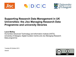 Supporting Research Data Management in UK
Universities: the Jisc Managing Research Data
Programme and university libraries
Laura Molloy
Humanities Advanced Technology and Information Institute (HATII),
University of Glasgow, Digital Curation Centre and Jisc Managing Research
Data programme

Tuesday 29 October 2013
Utrecht
1

 