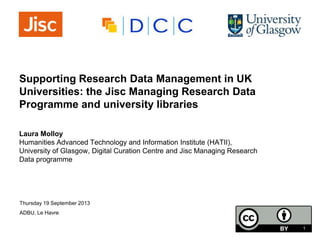 Supporting Research Data Management in UK
Universities: the Jisc Managing Research Data
Programme and university libraries
Laura Molloy
Humanities Advanced Technology and Information Institute (HATII),
University of Glasgow, Digital Curation Centre and Jisc Managing Research
Data programme
Thursday 19 September 2013
ADBU, Le Havre
1
 