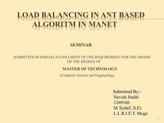 LOAD BALANCING IN ANT BASED
ALGORITM IN MANET
SEMINAR
SUBMITTED IN PARTIAL FULFILLMENT OF THE REQUIREMENT FOR THE AWARD
OF THE DEGREE OF
MASTER OF TECHNOLOGY
(Computer Science and Engineering)
1
Submitted By:-
Navish Jindal
1269166
M.Tech(C.S.E)
L.L.R.I.E.T. Moga
 
