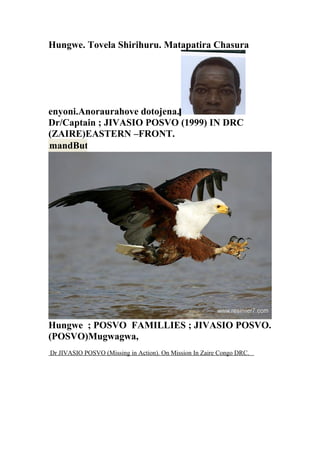 Hungwe. Tovela Shirihuru. Matapatira Chasura
enyoni.Anoraurahove dotojena.
Dr/Captain ; JIVASIO POSVO (1999) IN DRC
(ZAIRE)EASTERN –FRONT.
Hungwe ; POSVO FAMILLIES ; JIVASIO POSVO.
(POSVO)Mugwagwa,
Dr JIVASIO POSVO (Missing in Action). On Mission In Zaire Congo DRC.
CommandButton1
 