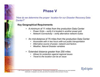 1111
© 2011 Excipio Consulting, LLC. All Rights Reserved. This document is proprietary and confidential and may not be duplicated,
redistributed, or displayed to any other party without the expressed written permission of Excipio.
Phase V
“How do we determine the proper location for our Disaster Recovery Data
Center?”
Key Geographical Requirements
• A minimum of 11 miles from the production Data Center
• Power Grids – verify it is located in another power grid
• Network Connectivity – verify alternative network routes
• An mid-distance of 75 miles from the production Data Center
• Accessible with in two hours with-out public transportation
• Alternative source of power, network and factors
• Weather, Natural Disaster variables
• Extended distance greater than 250 miles
• Allows for protection against regional issues
• Travel to the location can be an issue
 
