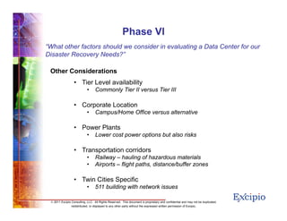 1212
© 2011 Excipio Consulting, LLC. All Rights Reserved. This document is proprietary and confidential and may not be duplicated,
redistributed, or displayed to any other party without the expressed written permission of Excipio.
Phase VI
Other Considerations
• Tier Level availability
• Commonly Tier II versus Tier III
• Corporate Location
• Campus/Home Office versus alternative
• Power Plants
• Lower cost power options but also risks
• Transportation corridors
• Railway – hauling of hazardous materials
• Airports – flight paths, distance/buffer zones
• Twin Cities Specific
• 511 building with network issues
“What other factors should we consider in evaluating a Data Center for our
Disaster Recovery Needs?”
 