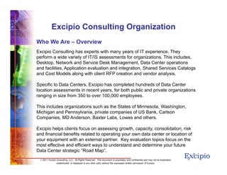 1616
© 2011 Excipio Consulting, LLC. All Rights Reserved. This document is proprietary and confidential and may not be duplicated,
redistributed, or displayed to any other party without the expressed written permission of Excipio.
Excipio Consulting Organization
Who We Are – Overview
Excipio Consulting has experts with many years of IT experience. They
perform a wide variety of IT/IS assessments for organizations. This includes,
Desktop, Network and Service Desk Management, Data Center operations
and facilities, Application evaluation and integration, Shared Services Catalogs
and Cost Models along with client RFP creation and vendor analysis.
Specific to Data Centers, Excipio has completed hundreds of Data Center
location assessments in recent years, for both public and private organizations
ranging in size from 350 to over 100,000 employees.
This includes organizations such as the States of Minnesota, Washington,
Michigan and Pennsylvania, private companies of US Bank, Carlson
Companies, MD Anderson, Baxter Labs, Lowes and others.
Excipio helps clients focus on assessing growth, capacity, consolidation, risk
and financial benefits related to operating your own data center or location of
your equipment with an external partner. Key evaluation topics focus on the
most effective and efficient ways to understand and determine your future
Data Center strategic “Road Map”.
 