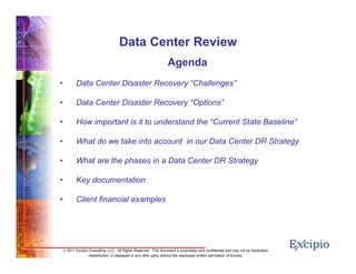 22
© 2011 Excipio Consulting, LLC. All Rights Reserved. This document is proprietary and confidential and may not be duplicated,
redistributed, or displayed to any other party without the expressed written permission of Excipio.
Data Center Review
Agenda
• Data Center Disaster Recovery “Challenges”
• Data Center Disaster Recovery “Options”
• How important is it to understand the “Current State Baseline”
• What do we take into account in our Data Center DR Strategy
• What are the phases in a Data Center DR Strategy
• Key documentation
• Client financial examples
 