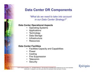 66
© 2011 Excipio Consulting, LLC. All Rights Reserved. This document is proprietary and confidential and may not be duplicated,
redistributed, or displayed to any other party without the expressed written permission of Excipio.
“What do we need to take into account
in our Data Center Strategy?”
Data Center Operational Aspects
• Operating Systems
• Applications
• Technology
• Data Storage
• Infrastructure
• Resources
Data Center Facilities
• Facilities Capacity and Capabilities
• Power
• Cooling
• Fire Suppression
• Telecomm
• Security
Data Center DR Components
 