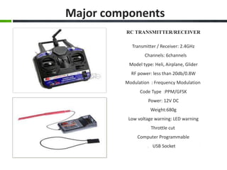 RC TRANSMITTER/RECEIVER
Transmitter / Receiver: 2.4GHz
Channels: 6channels
Model type: Heli, Airplane, Glider
RF power: less than 20db/0.8W
Modulation : Frequency Modulation
Code Type :PPM/GFSK
Power: 12V DC
Weight:680g
Low voltage warning: LED warning
Throttle cut
Computer Programmable
USB Socket
Major components
 