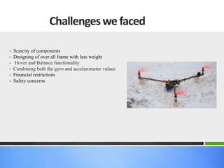 » Scarcity of components
» Designing of over all frame with less weight
» Hover and Balance functionality
» Combining both the gyro and accelerometer values
» Financial restrictions
» Safety concerns
Challengeswe faced
 