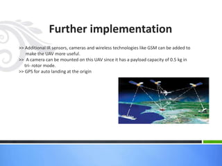 Further implementation
>> Additional IR sensors, cameras and wireless technologies like GSM can be added to
make the UAV more useful.
>> A camera can be mounted on this UAV since it has a payload capacity of 0.5 kg in
tri- rotor mode.
>> GPS for auto landing at the origin
 