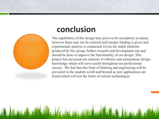conclusion
The capabilities of this design may prove to be asymptotic in nature,
however these may not be realized until proper funding is given and
experimental analysis is conducted. Given the stable platform
produced by this group, further research and development can and
should be done to improve the functionality of our design. This
project has increased our interests in robotics and autonomous design,
knowledge which will serve useful throughout our professional
careers. We feel that this form of thinking and engineering will be
prevalent in the modern world and beyond as new applications are
found which will test the limits of current technologies.
 