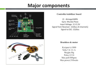 Controller/stabilizer board
IC: Atmega168PA
Gyro: Murata Piezo
Input Voltage: 3.3-5.5V
Signal from Receiver: 1520us (4 channels)
Signal to ESC: 1520us
Brushless dc motor
Kv(rpm/v):1800
Volts:7.4~11.1v
Weight:50g
Poles:12/14
Max.pull:840gms
Max.power:310watts
Major components
 
