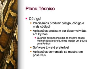 Plano Técnico Código! Precisamos produzir código, código e mais código! Aplicações precisam ser desenvolvidas em Python Quando outra tecnologia se mostre pouco melhor para a tarefa, tente insistir um pouco com Python Software Livre é preferível Aplicações comerciais se mostraram possíveis. 