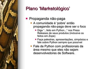 Plano ‘Marketológico’ Propaganda não-paga A comunidade é ‘pobre’ então propaganda não-paga deve ser o foco Diga “...feito em Python...” nos Press Releases de seus produtos (inclusive os feitos em Zope) Faça palestras, apresentações, simpósios e fale sobre Python sempre que possível Fale de Python com profissionais da área mesmo que eles não sejam desenvolvedores de Software. 