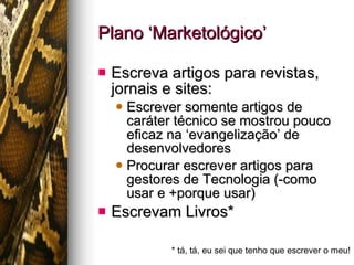 Plano ‘Marketológico’ Escreva artigos para revistas, jornais e sites: Escrever somente artigos de caráter técnico se mostrou pouco eficaz na ‘evangelização’ de desenvolvedores Procurar escrever artigos para gestores de Tecnologia (-como usar e +porque usar) Escrevam Livros* * tá, tá, eu sei que tenho que escrever o meu! 